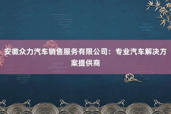 安徽众力汽车销售服务有限公司：专业汽车解决方案提供商