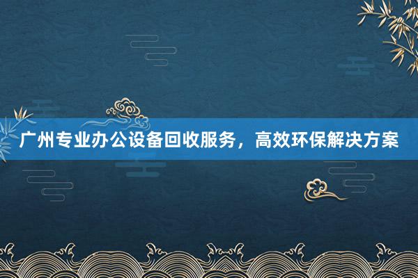 广州专业办公设备回收服务，高效环保解决方案