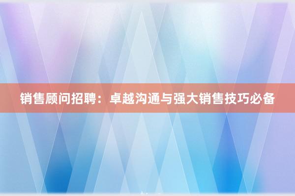 销售顾问招聘：卓越沟通与强大销售技巧必备