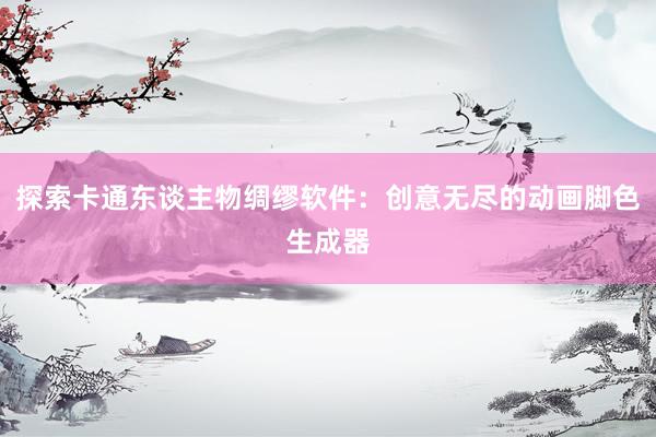 探索卡通东谈主物绸缪软件：创意无尽的动画脚色生成器