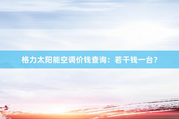 格力太阳能空调价钱查询：若干钱一台？